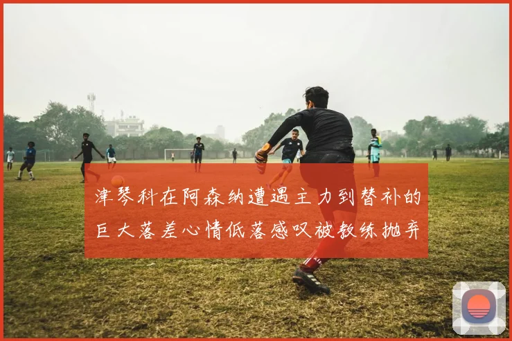 津琴科在阿森纳遭遇主力到替补的巨大落差心情低落感叹被教练抛弃