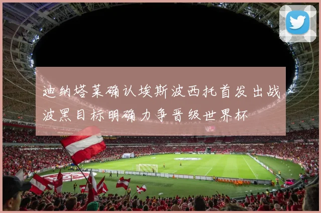 迪纳塔莱确认埃斯波西托首发出战波黑目标明确力争晋级世界杯