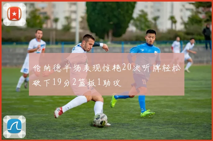 伦纳德半场表现惊艳20次听牌轻松砍下19分2篮板1助攻