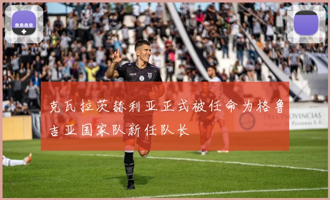 克瓦拉茨赫利亚正式被任命为格鲁吉亚国家队新任队长
