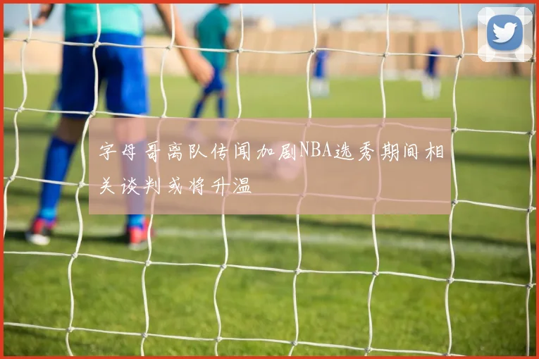 字母哥离队传闻加剧NBA选秀期间相关谈判或将升温
