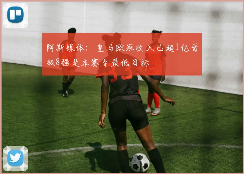 阿斯媒体：皇马欧冠收入已超1亿晋级8强是本赛季最低目标