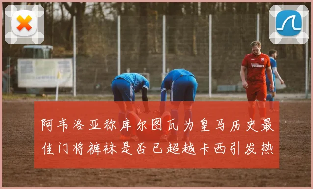 阿韦洛亚称库尔图瓦为皇马历史最佳门将裤袜是否已超越卡西引发热议
