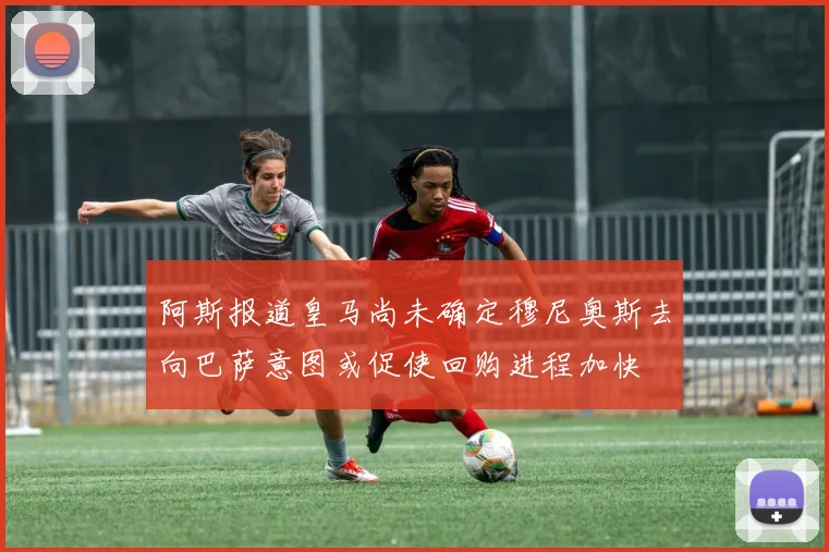阿斯报道皇马尚未确定穆尼奥斯去向巴萨意图或促使回购进程加快