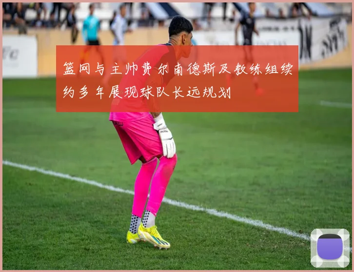 篮网与主帅费尔南德斯及教练组续约多年展现球队长远规划