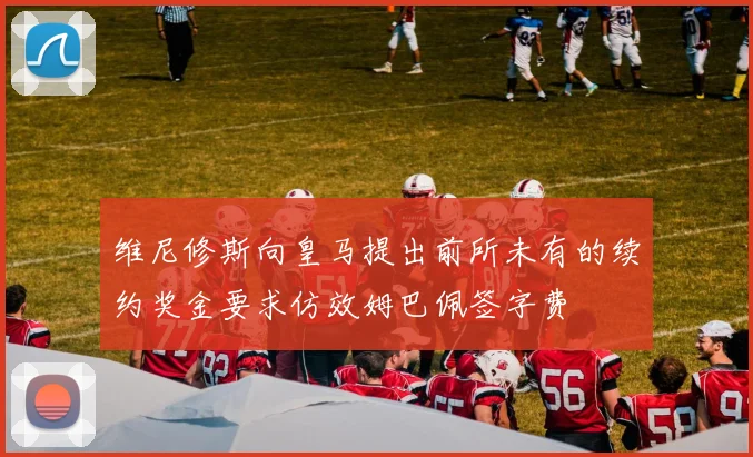 维尼修斯向皇马提出前所未有的续约奖金要求仿效姆巴佩签字费